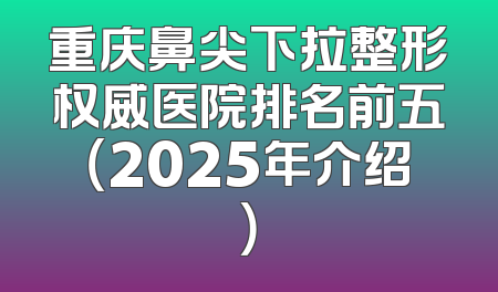 重庆鼻尖下拉整形权威医院排名前五（2025年介绍）