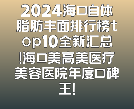 2024海口自体脂肪丰面排行榜top10全新汇总！海口美高美医疗美容医院年度口碑王！