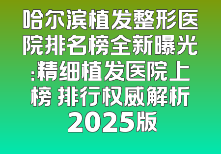 哈尔滨植发整形医院排名榜全新曝光：精细植发医院上榜 排行权威解析 2025版