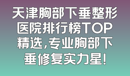 天津胸部下垂整形医院排行榜TOP精选，专业胸部下垂修复实力星!