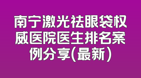 南宁激光祛眼袋权威医院医生排名案例分享（最新）