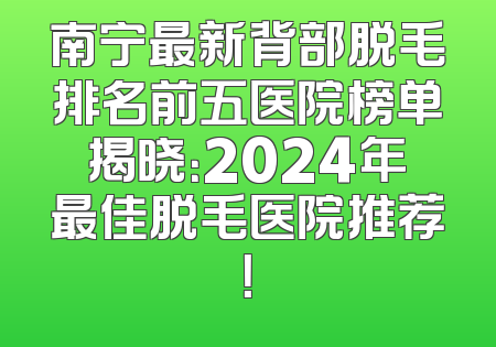 南宁最新背部脱毛排名前五医院榜单揭晓：2024年最佳脱毛医院推荐！