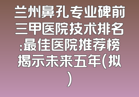兰州鼻孔专业碑前三甲医院技术排名：最佳医院推荐榜揭示未来五年（拟）