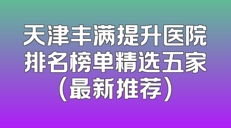天津丰满提升医院排名榜单精选五家（最新推荐）