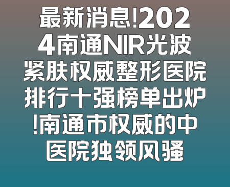 最新消息！2024南通NIR光波紧肤权威整形医院排行十强榜单出炉！南通市权威的中医院独领风骚