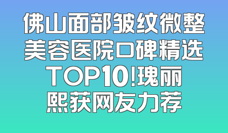 佛山面部皱纹微整美容医院口碑精选TOP10！瑰丽熙获网友力荐