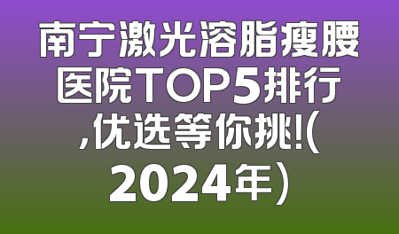 南宁激光溶脂瘦腰医院TOP5排行，优选等你挑！(2024年)