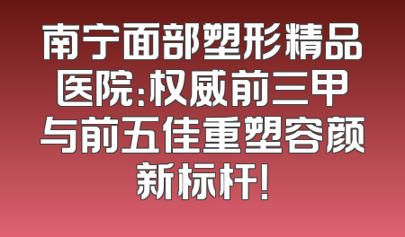 南宁面部塑形精品医院：权威前三甲与前五佳重塑容颜新标杆！