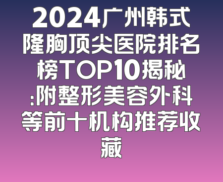 2024广州韩式隆胸顶尖医院排名榜TOP10揭秘：附整形美容外科等前十机构推荐收藏