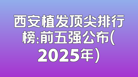 西安植发顶尖排行榜：前五强公布（2025年）
