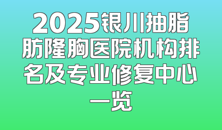 2025银川抽脂肪隆胸医院机构排名及专业修复中心一览