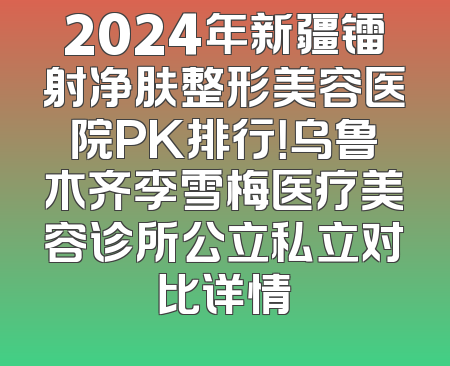 2024年新疆镭射净肤整形美容医院PK排行！乌鲁木齐李雪梅医疗美容诊所公立私立对比详情