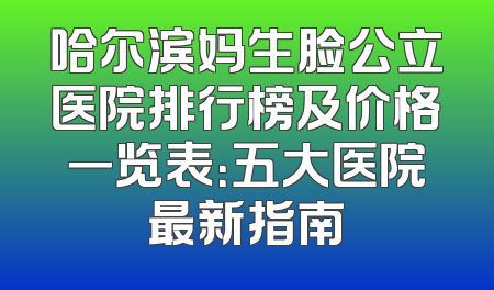 哈尔滨妈生脸公立医院排行榜及价格一览表：五大医院最新指南