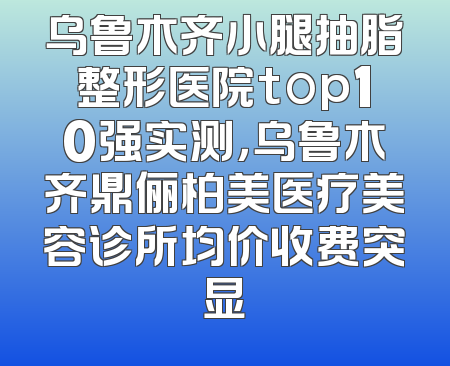 乌鲁木齐小腿抽脂整形医院top10强实测，乌鲁木齐鼎俪柏美医疗美容诊所均价收费突显
