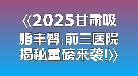 《2025甘肃吸脂丰臀：前三医院揭秘重磅来袭!》