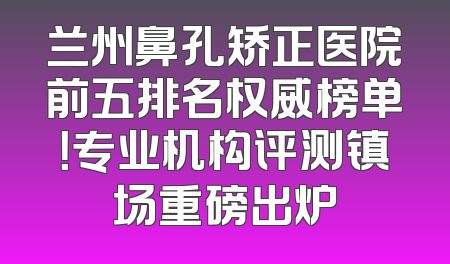 兰州鼻孔矫正医院前五排名权威榜单！专业机构评测镇场重磅出炉