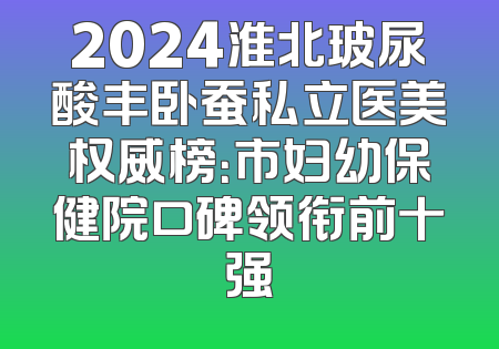 2024淮北玻尿酸丰卧蚕私立医美权威榜：市妇幼保健院口碑领衔前十强