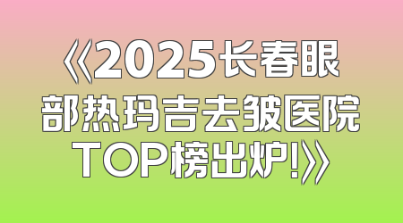 《2025长春眼部热玛吉去皱医院TOP榜出炉！》