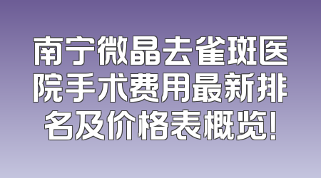 南宁微晶去雀斑医院手术费用最新排名及价格表概览！