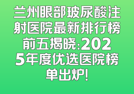 兰州眼部玻尿酸注射医院最新排行榜前五揭晓：2025年度优选医院榜单出炉！