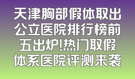 天津胸部假体取出公立医院排行榜前五出炉！热门取假体系医院评测来袭