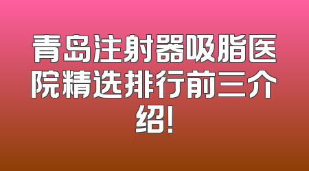 青岛注射器吸脂医院精选排行前三介绍！