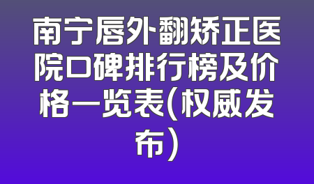 南宁唇外翻矫正医院口碑排行榜及价格一览表（权威发布）