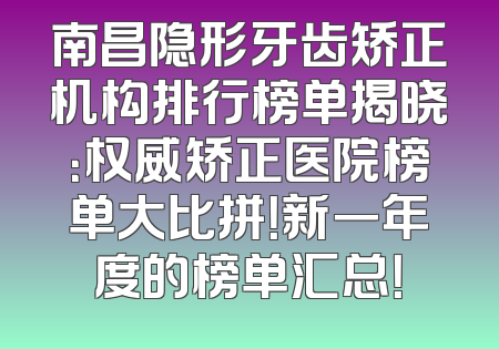 南昌隐形牙齿矫正机构排行榜单揭晓：权威矫正医院榜单大比拼！新一年度的榜单汇总！