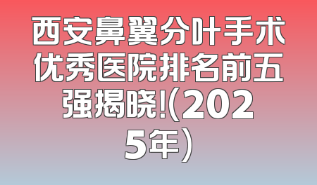 西安鼻翼分叶手术优秀医院排名前五强揭晓！(2025年)