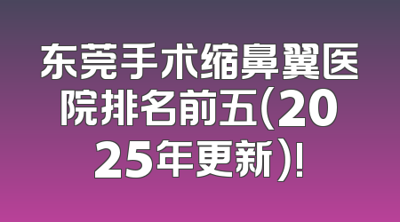 东莞手术缩鼻翼医院排名前五（2025年更新）!