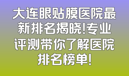 大连眼贴膜医院最新排名揭晓！专业评测带你了解医院排名榜单！