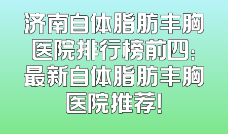 济南自体脂肪丰胸医院排行榜前四：最新自体脂肪丰胸医院推荐！