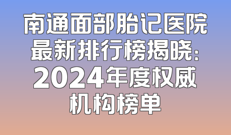 南通面部胎记医院最新排行榜揭晓：2024年度权威机构榜单