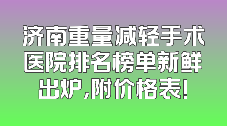 济南重量减轻手术医院排名榜单新鲜出炉，附价格表!