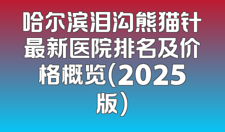 哈尔滨泪沟熊猫针最新医院排名及价格概览（2025版）