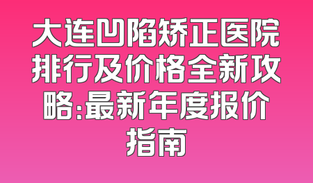 大连凹陷矫正医院排行及价格全新攻略：最新年度报价指南