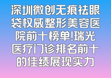 深圳微创无痕祛眼袋权威整形美容医院前十榜单！瑞光医疗门诊排名前十的佳绩展现实力
