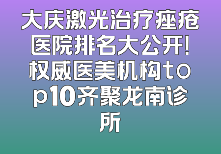大庆激光治疗痤疮医院排名大公开！权威医美机构top10齐聚龙南诊所
