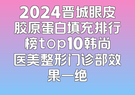 2024晋城眼皮胶原蛋白填充排行榜top10韩尚医美整形门诊部效果一绝