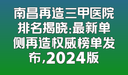 南昌再造三甲医院排名揭晓：最新单侧再造权威榜单发布，2024版