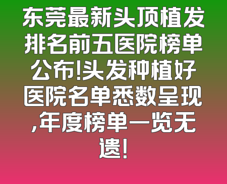 东莞最新头顶植发排名前五医院榜单公布！头发种植好医院名单悉数呈现，年度榜单一览无遗！