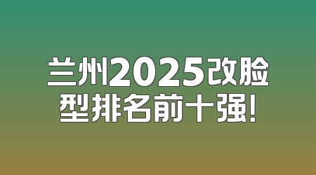 兰州2025改脸型排名前十强！