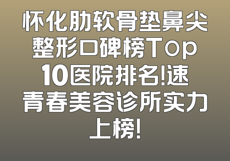 怀化肋软骨垫鼻尖整形口碑榜Top10医院排名！速青春美容诊所实力上榜！