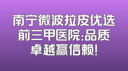南宁微波拉皮优选前三甲医院：品质卓越赢信赖！