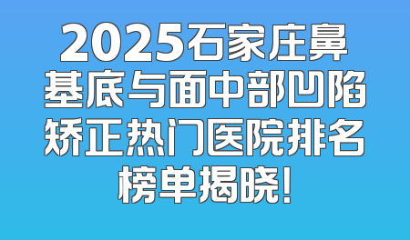 2025石家庄鼻基底与面中部凹陷矫正热门医院排名榜单揭晓！