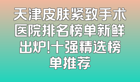 天津皮肤紧致手术医院排名榜单新鲜出炉！十强精选榜单推荐