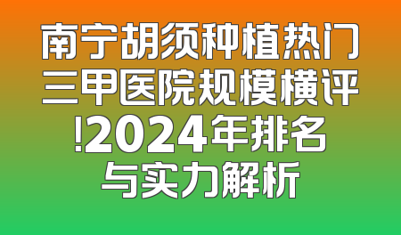 南宁胡须种植热门三甲医院规模横评！2024年排名与实力解析