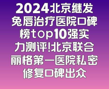 2024北京继发兔唇治疗医院口碑榜top10强实力测评！北京联合丽格第一医院私密修复口碑出众