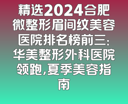 精选2024合肥微整形眉间纹美容医院排名榜前三：华美整形外科医院领跑，夏季美容指南