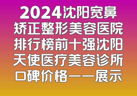 2024沈阳宽鼻矫正整形美容医院排行榜前十强沈阳天使医疗美容诊所口碑价格一一展示